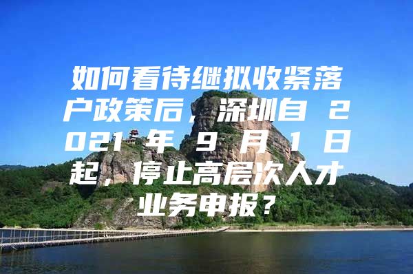 如何看待继拟收紧落户政策后，深圳自 2021 年 9 月 1 日起，停止高层次人才业务申报？