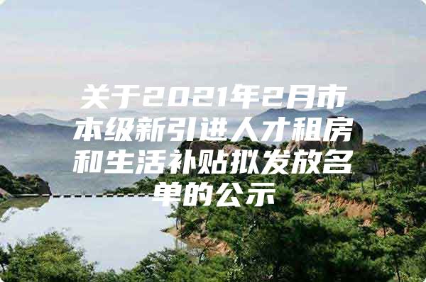 关于2021年2月市本级新引进人才租房和生活补贴拟发放名单的公示