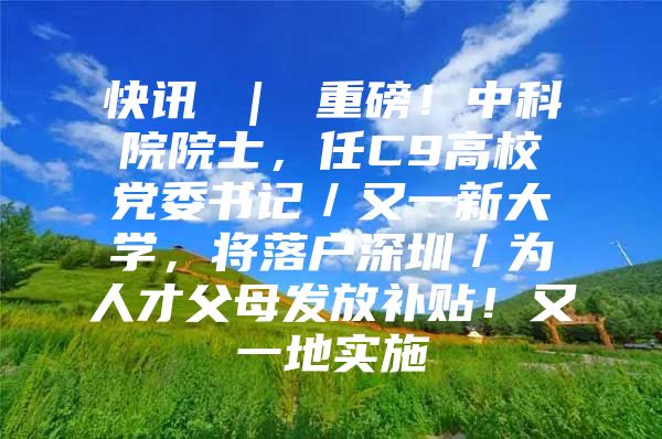 快讯 ｜ 重磅！中科院院士，任C9高校党委书记／又一新大学，将落户深圳／为人才父母发放补贴！又一地实施