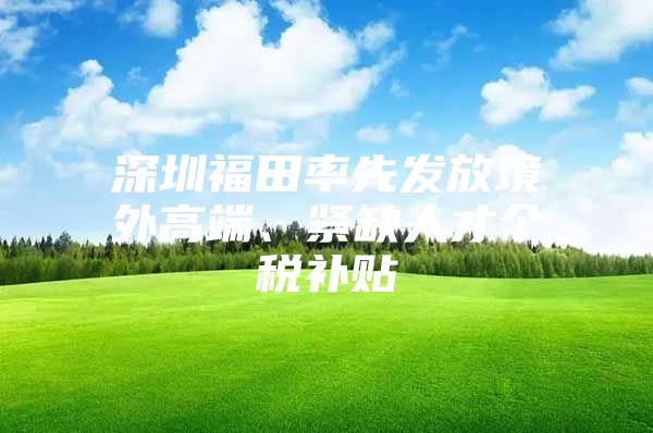 深圳福田率先发放境外高端、紧缺人才个税补贴