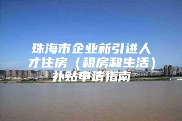 珠海市企业新引进人才住房（租房和生活）补贴申请指南