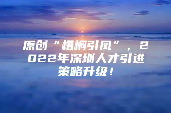 原创“梧桐引凤”，2022年深圳人才引进策略升级！