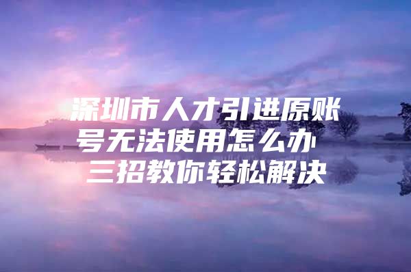 深圳市人才引进原账号无法使用怎么办 三招教你轻松解决