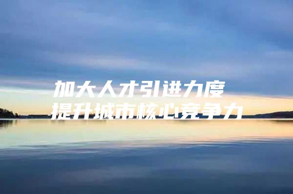 加大人才引进力度 提升城市核心竞争力
