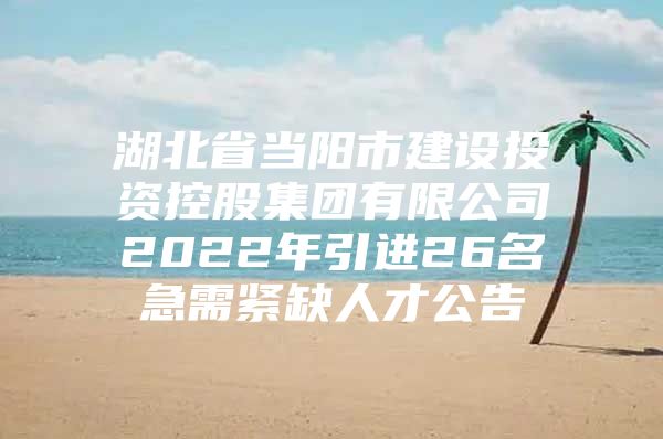 湖北省当阳市建设投资控股集团有限公司2022年引进26名急需紧缺人才公告