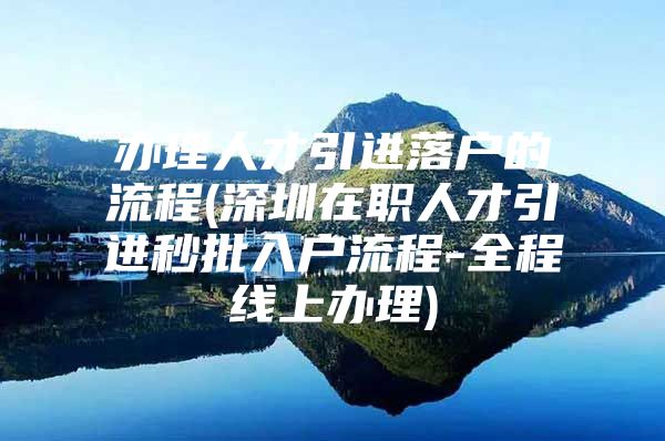 办理人才引进落户的流程(深圳在职人才引进秒批入户流程-全程线上办理)