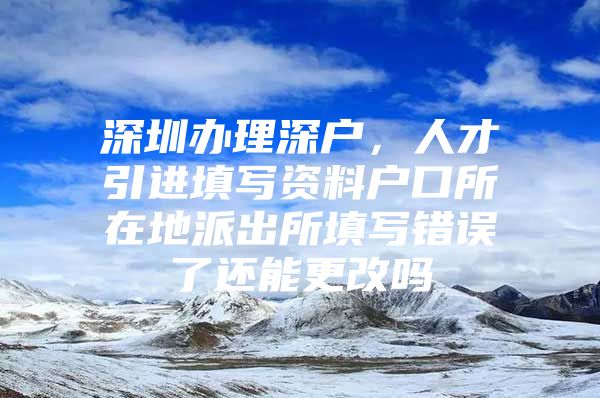 深圳办理深户，人才引进填写资料户口所在地派出所填写错误了还能更改吗