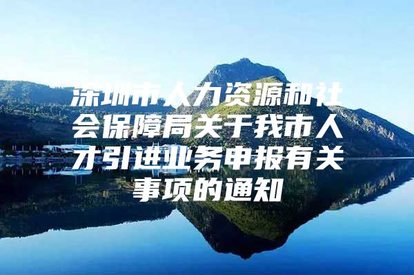 深圳市人力资源和社会保障局关于我市人才引进业务申报有关事项的通知