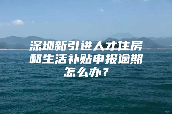深圳新引进人才住房和生活补贴申报逾期怎么办？