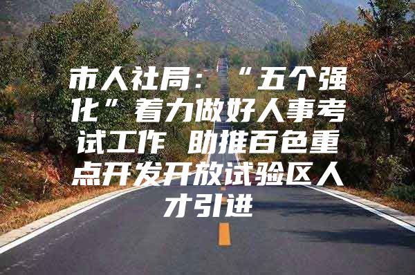 市人社局：“五个强化”着力做好人事考试工作 助推百色重点开发开放试验区人才引进