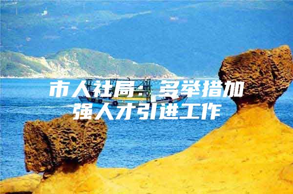 市人社局：多举措加强人才引进工作