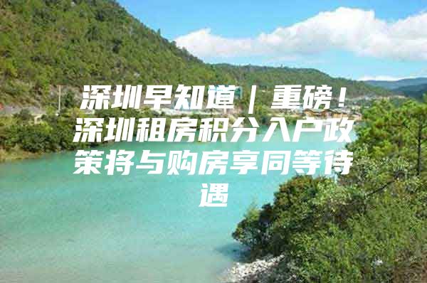 深圳早知道｜重磅！深圳租房积分入户政策将与购房享同等待遇