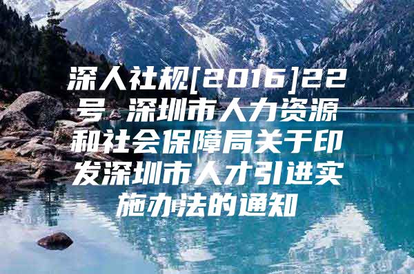深人社规[2016]22号 深圳市人力资源和社会保障局关于印发深圳市人才引进实施办法的通知