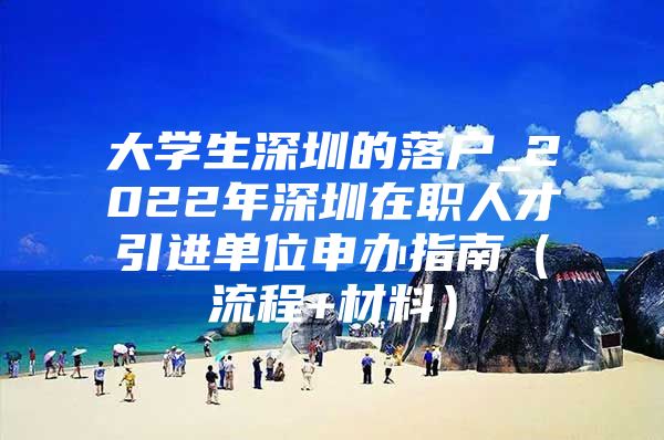 大学生深圳的落户_2022年深圳在职人才引进单位申办指南（流程+材料）