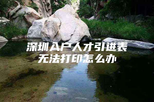 深圳入户人才引进表无法打印怎么办