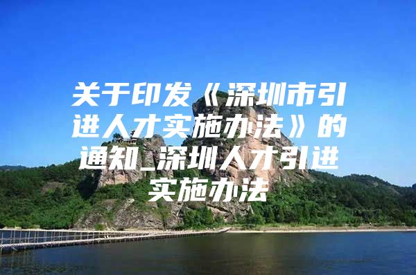 关于印发《深圳市引进人才实施办法》的通知_深圳人才引进实施办法