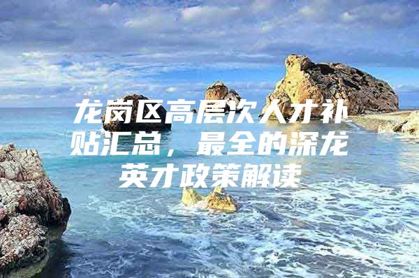 龙岗区高层次人才补贴汇总，最全的深龙英才政策解读
