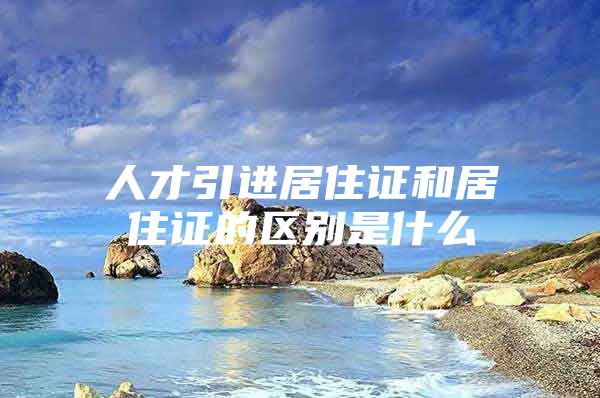 人才引进居住证和居住证的区别是什么