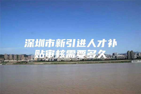 深圳市新引进人才补贴审核需要多久