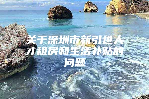 关于深圳市新引进人才租房和生活补贴的问题