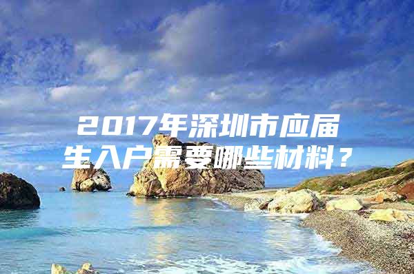 2017年深圳市应届生入户需要哪些材料？