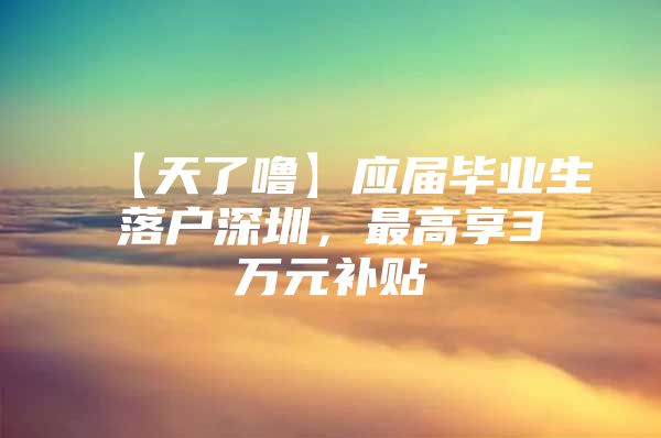 【天了噜】应届毕业生落户深圳，最高享3万元补贴