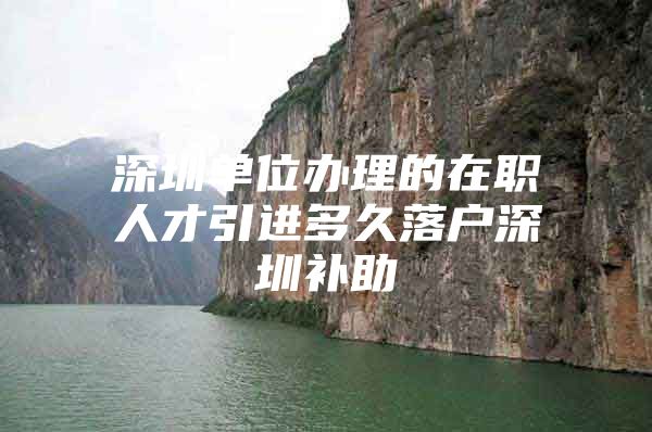 深圳单位办理的在职人才引进多久落户深圳补助