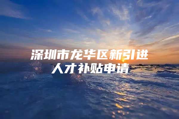 深圳市龙华区新引进人才补贴申请