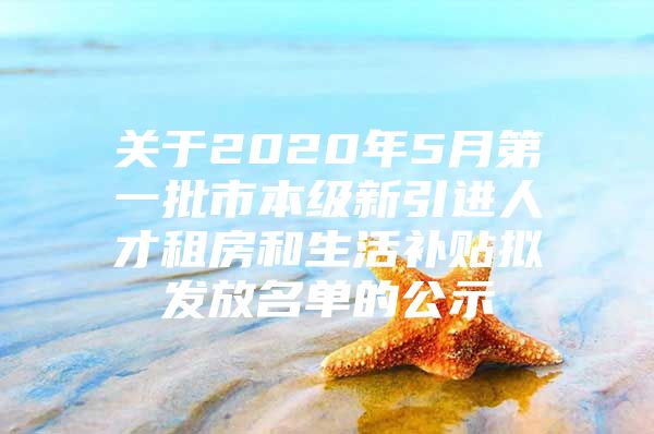 关于2020年5月第一批市本级新引进人才租房和生活补贴拟发放名单的公示