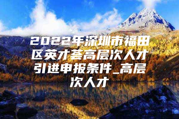 2022年深圳市福田区英才荟高层次人才引进申报条件_高层次人才