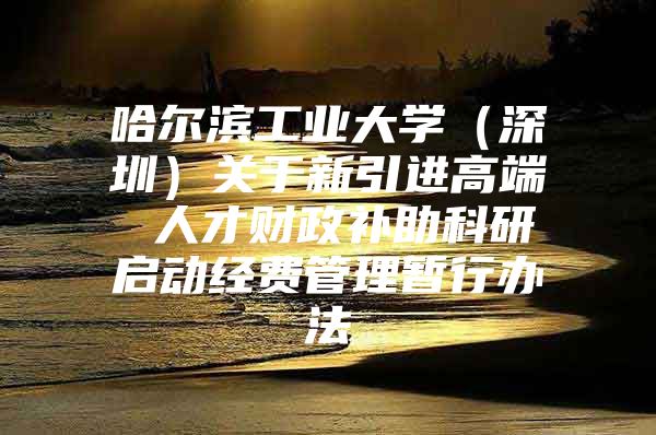哈尔滨工业大学（深圳）关于新引进高端 人才财政补助科研启动经费管理暂行办法