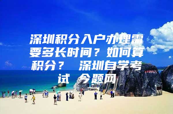 深圳积分入户办理需要多长时间？如何算积分？ 深圳自学考试 今题网