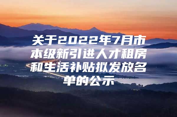 关于2022年7月市本级新引进人才租房和生活补贴拟发放名单的公示