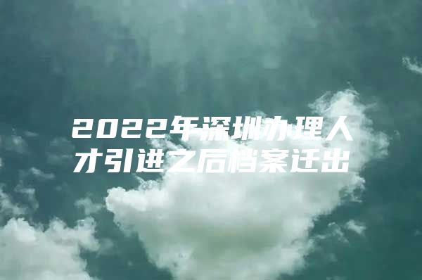 2022年深圳办理人才引进之后档案迁出