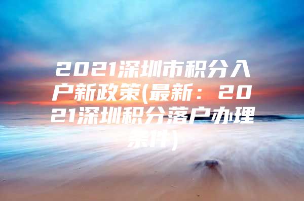2021深圳市积分入户新政策(最新：2021深圳积分落户办理条件)