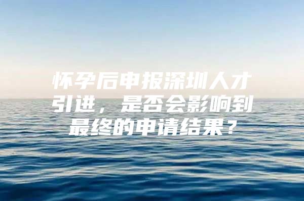 怀孕后申报深圳人才引进，是否会影响到最终的申请结果？
