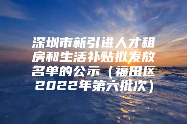 深圳市新引进人才租房和生活补贴拟发放名单的公示（福田区2022年第六批次）
