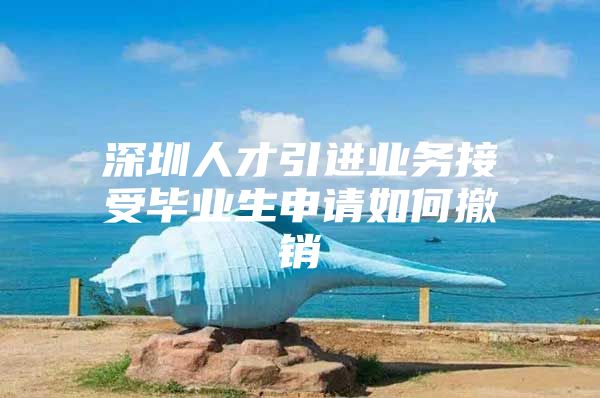 深圳人才引进业务接受毕业生申请如何撤销
