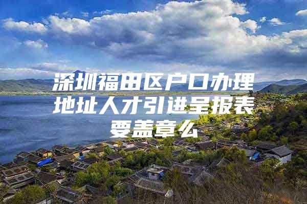 深圳福田区户口办理地址人才引进呈报表要盖章么