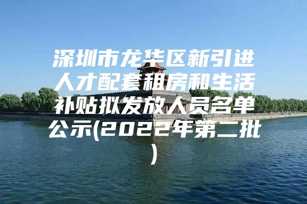 深圳市龙华区新引进人才配套租房和生活补贴拟发放人员名单公示(2022年第二批)