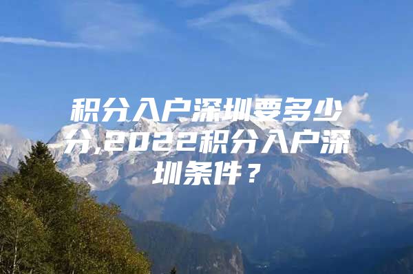 积分入户深圳要多少分,2022积分入户深圳条件？