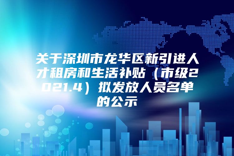 关于深圳市龙华区新引进人才租房和生活补贴（市级2021.4）拟发放人员名单的公示