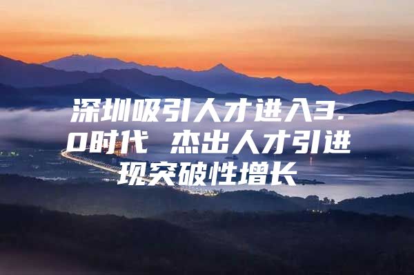 深圳吸引人才进入3.0时代 杰出人才引进现突破性增长