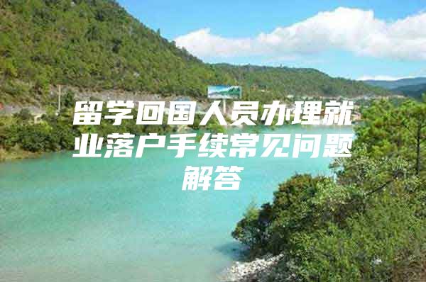 留学回国人员办理就业落户手续常见问题解答