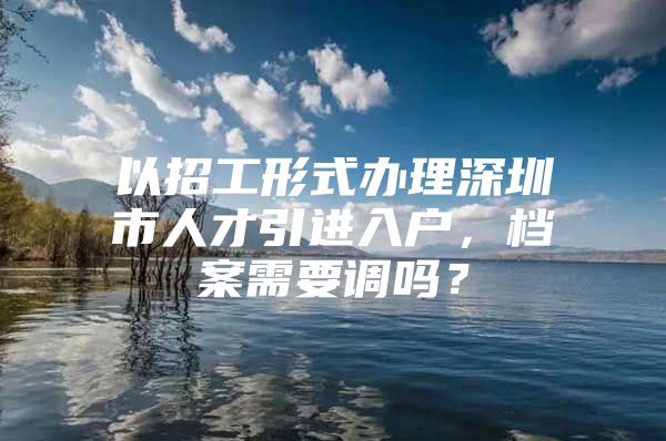 以招工形式办理深圳市人才引进入户，档案需要调吗？