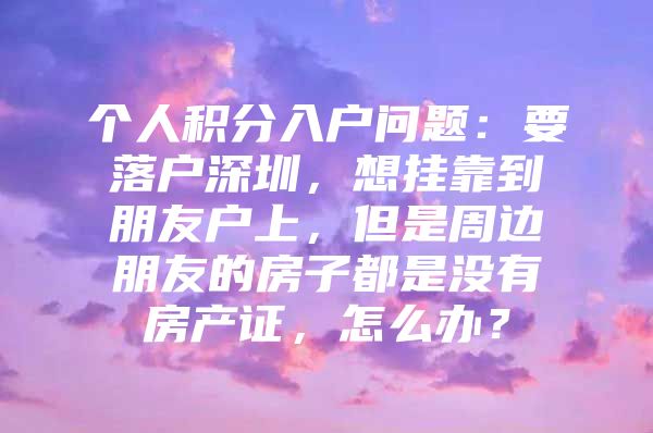 个人积分入户问题：要落户深圳，想挂靠到朋友户上，但是周边朋友的房子都是没有房产证，怎么办？