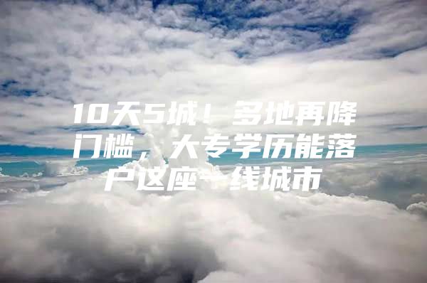 10天5城！多地再降门槛，大专学历能落户这座一线城市