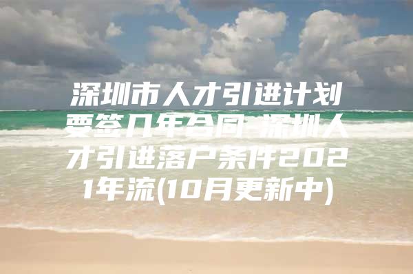 深圳市人才引进计划要签几年合同-深圳人才引进落户条件2021年流(10月更新中)