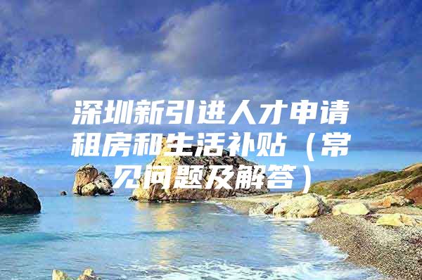 深圳新引进人才申请租房和生活补贴（常见问题及解答）
