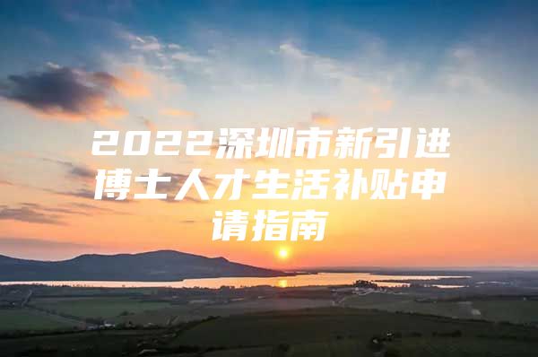 2022深圳市新引进博士人才生活补贴申请指南